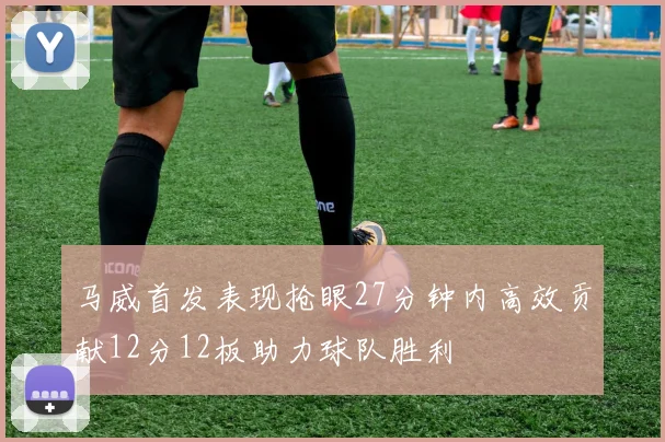 马威首发表现抢眼27分钟内高效贡献12分12板助力球队胜利