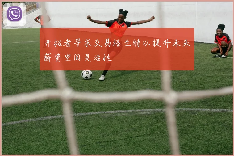 开拓者寻求交易格兰特以提升未来薪资空间灵活性