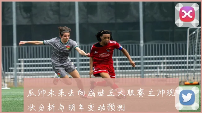 瓜帅未来去向成谜五大联赛主帅现状分析与明年变动预测