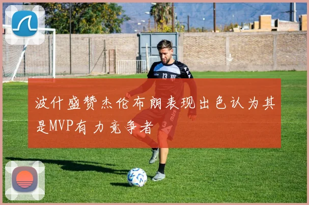 波什盛赞杰伦布朗表现出色认为其是MVP有力竞争者