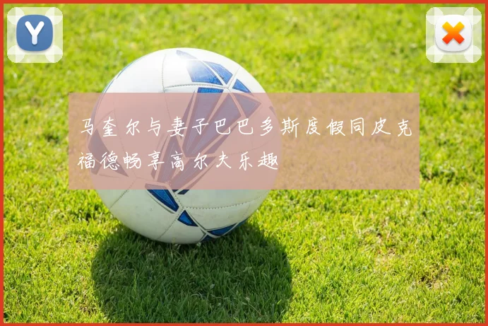 马奎尔与妻子巴巴多斯度假同皮克福德畅享高尔夫乐趣