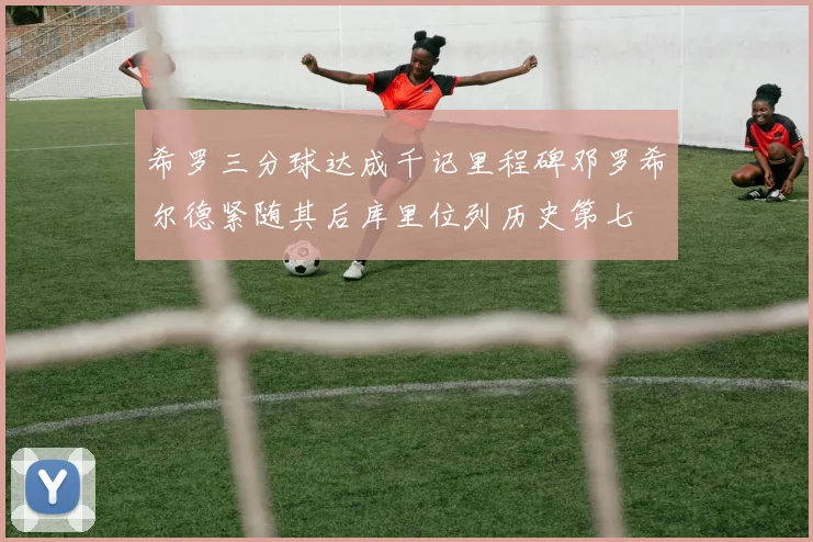 希罗三分球达成千记里程碑邓罗希尔德紧随其后库里位列历史第七