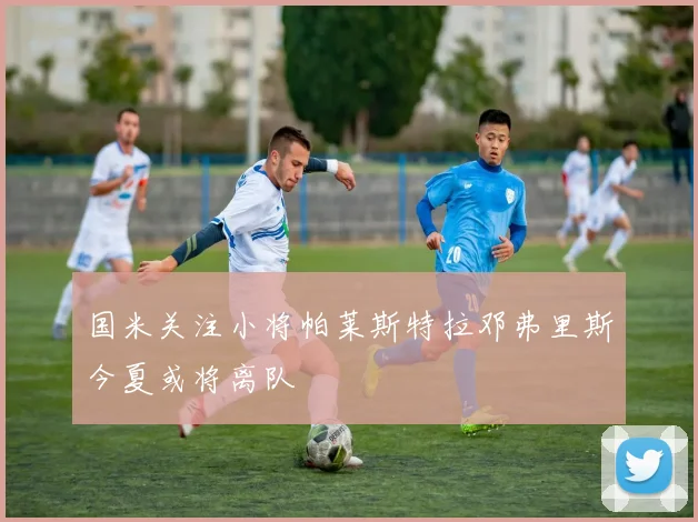 国米关注小将帕莱斯特拉邓弗里斯今夏或将离队