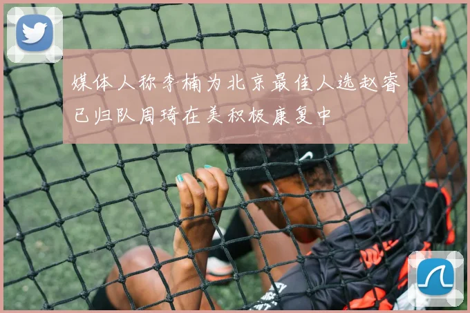 媒体人称李楠为北京最佳人选赵睿已归队周琦在美积极康复中