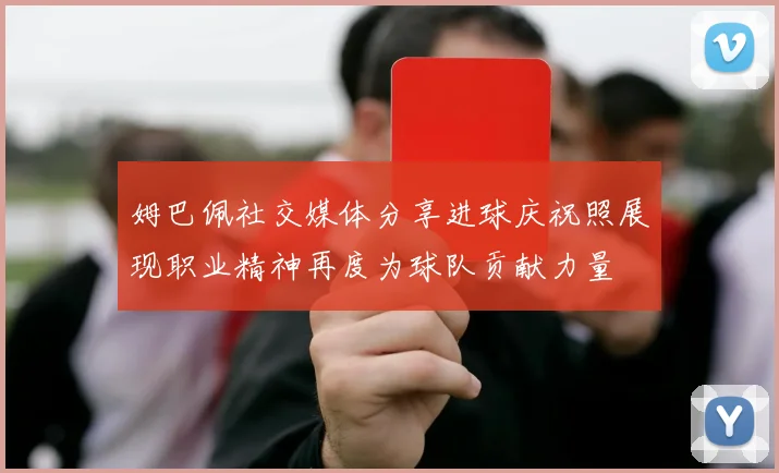 姆巴佩社交媒体分享进球庆祝照展现职业精神再度为球队贡献力量