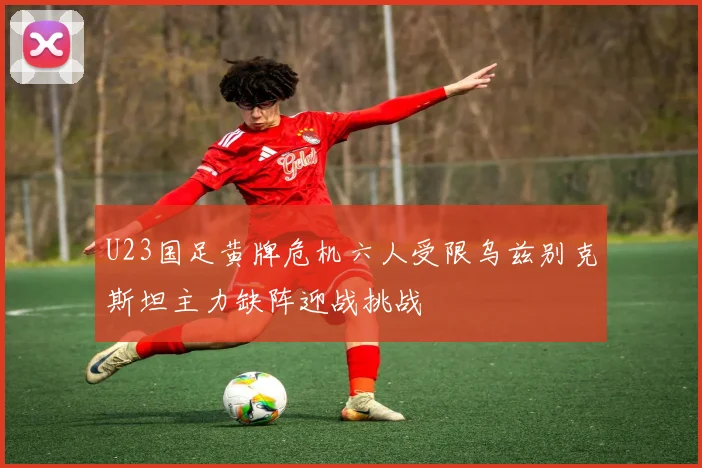 U23国足黄牌危机六人受限乌兹别克斯坦主力缺阵迎战挑战
