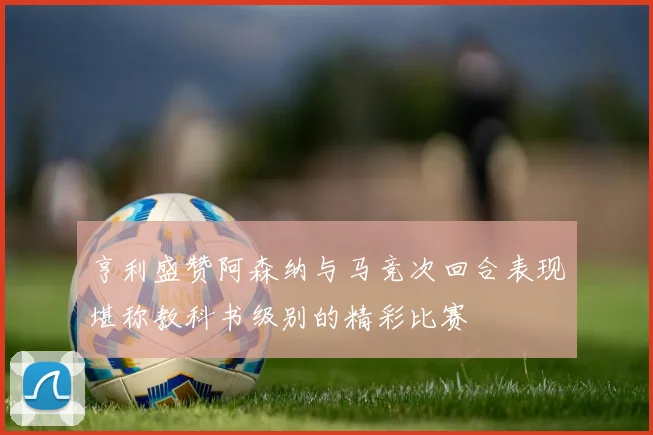 亨利盛赞阿森纳与马竞次回合表现堪称教科书级别的精彩比赛