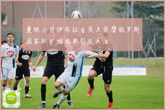 曼联小将伊布拉吉莫夫荣膺俄罗斯国家队扩编名单引发关注