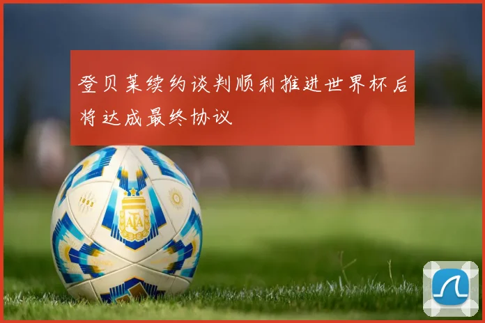 登贝莱续约谈判顺利推进世界杯后将达成最终协议