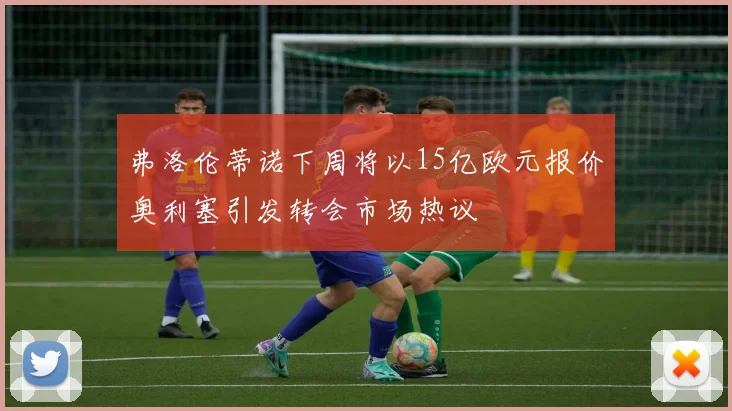 弗洛伦蒂诺下周将以15亿欧元报价奥利塞引发转会市场热议