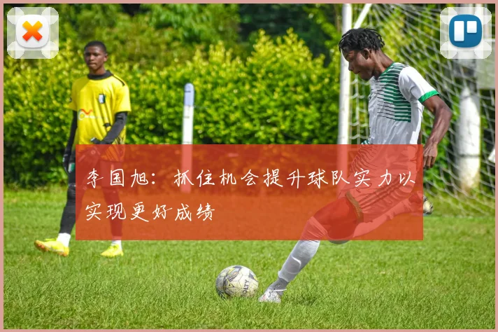 李国旭：抓住机会提升球队实力以实现更好成绩
