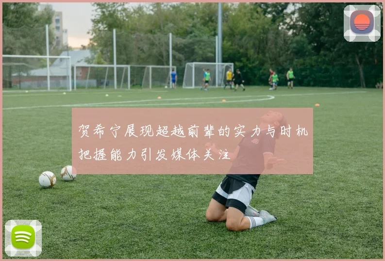 贺希宁展现超越前辈的实力与时机把握能力引发媒体关注