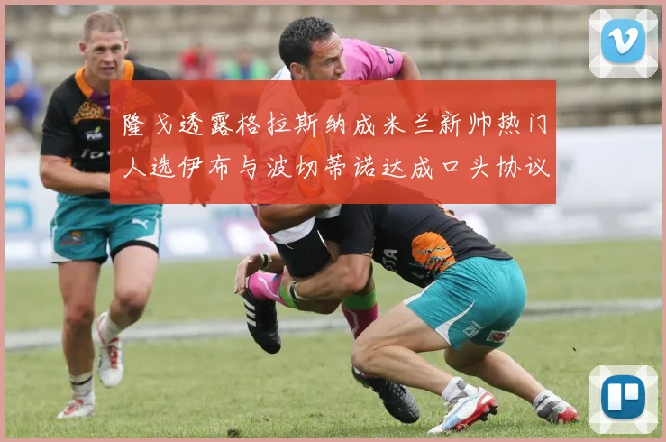 隆戈透露格拉斯纳成米兰新帅热门人选伊布与波切蒂诺达成口头协议