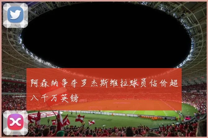 阿森纳争夺罗杰斯维拉球员估价超八千万英镑