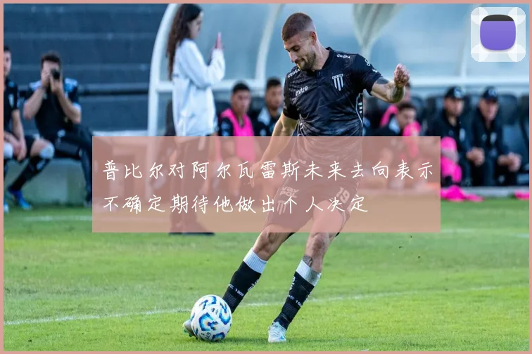 普比尔对阿尔瓦雷斯未来去向表示不确定期待他做出个人决定